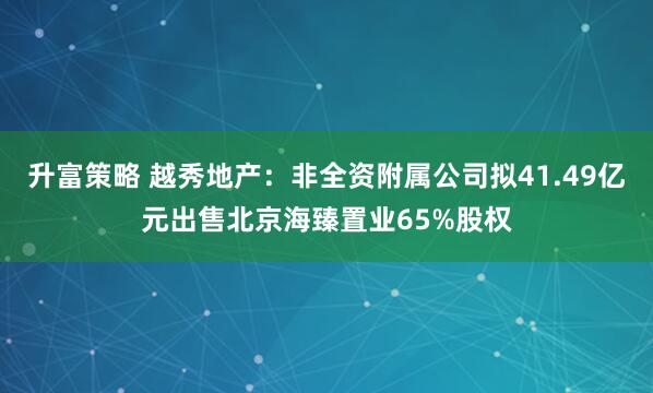 升富策略 越秀地产：非全资附属公司拟41.49亿元出售北京海臻置业65%股权