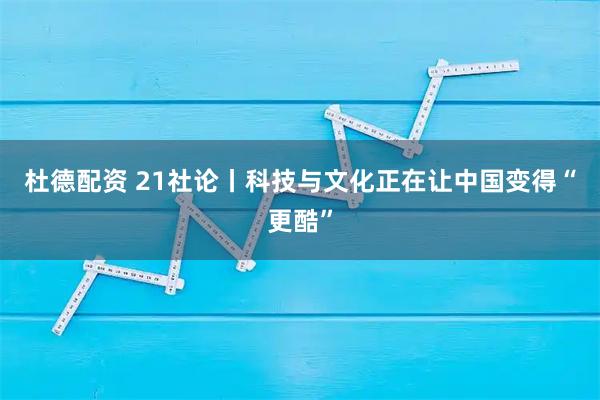 杜德配资 21社论丨科技与文化正在让中国变得“更酷”