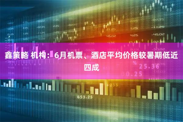 鑫策略 机构:6月机票、酒店平均价格较暑期低近四成