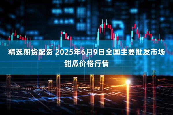 精选期货配资 2025年6月9日全国主要批发市场甜瓜价格行情