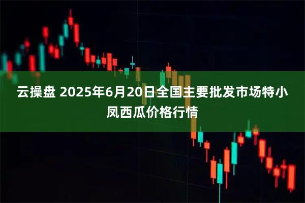 云操盘 2025年6月20日全国主要批发市场特小凤西瓜价格行情