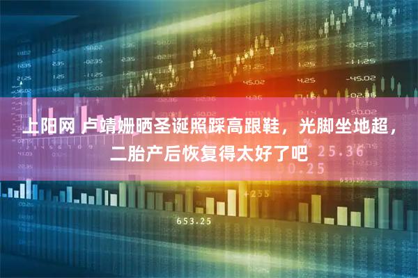 上阳网 卢靖姗晒圣诞照踩高跟鞋，光脚坐地超，二胎产后恢复得太好了吧