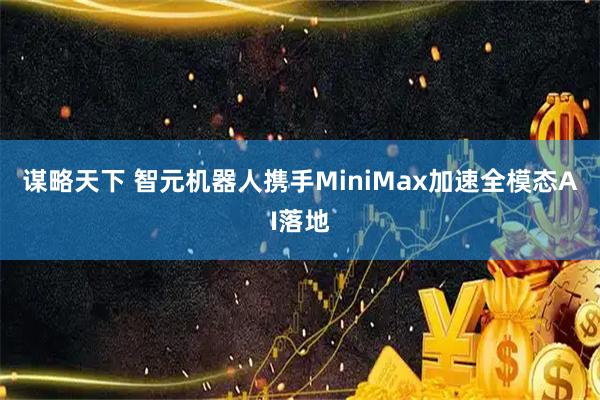 谋略天下 智元机器人携手MiniMax加速全模态AI落地
