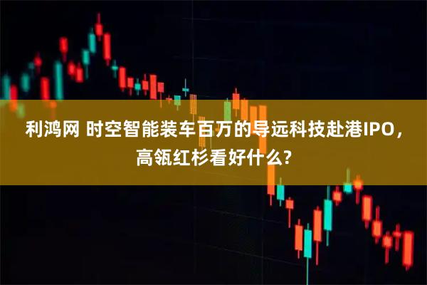 利鸿网 时空智能装车百万的导远科技赴港IPO，高瓴红杉看好什么?