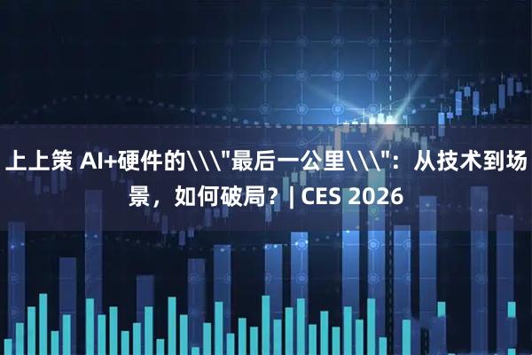 上上策 AI+硬件的\＂最后一公里\＂：从技术到场景，如何破局？| CES 2026