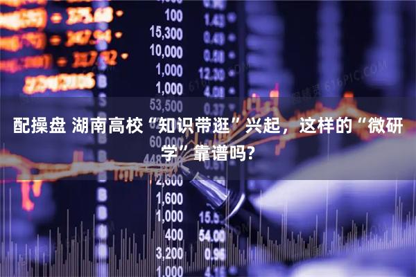 配操盘 湖南高校“知识带逛”兴起，这样的“微研学”靠谱吗?