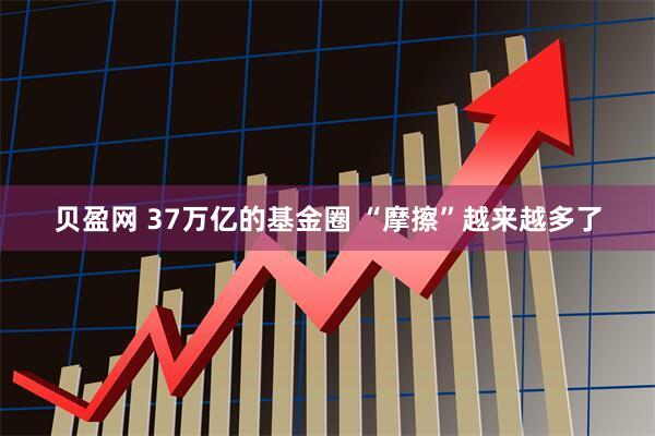 贝盈网 37万亿的基金圈 “摩擦”越来越多了