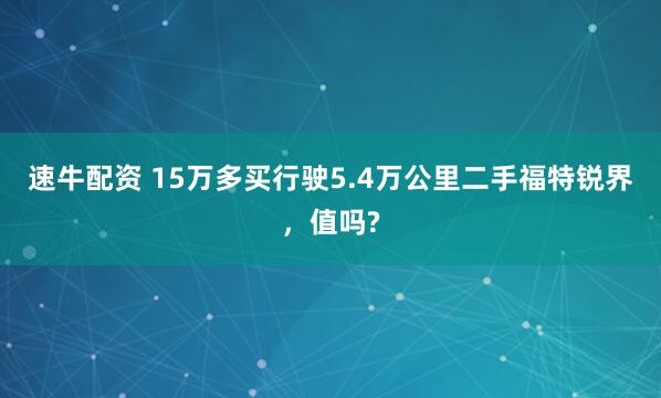 速牛配资 15万多买行驶5.4万公里二手福特锐界，值吗?