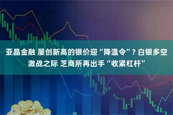 亚晶金融 屡创新高的银价迎“降温令”? 白银多空激战之际 芝商所再出手“收紧杠杆”