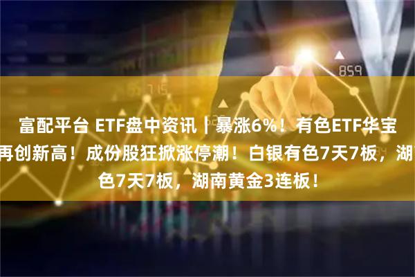 富配平台 ETF盘中资讯｜暴涨6%！有色ETF华宝（159876）再创新高！成份股狂掀涨停潮！白银有色7天7板，湖南黄金3连板！