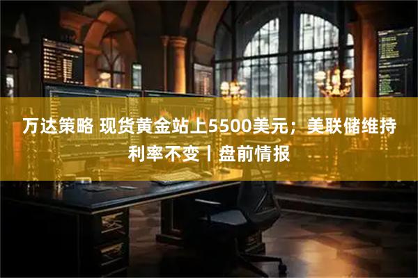 万达策略 现货黄金站上5500美元；美联储维持利率不变丨盘前情报