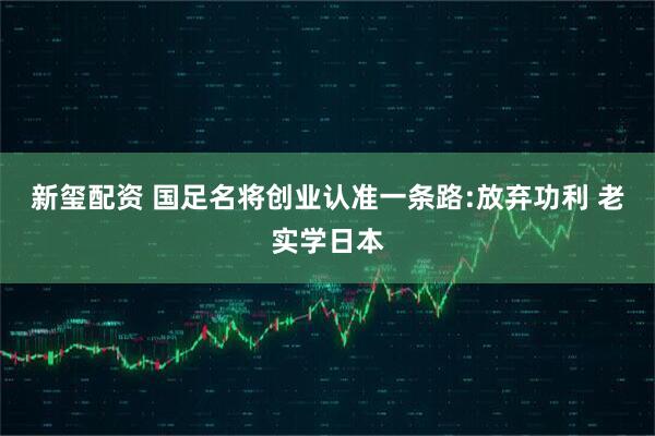 新玺配资 国足名将创业认准一条路:放弃功利 老实学日本