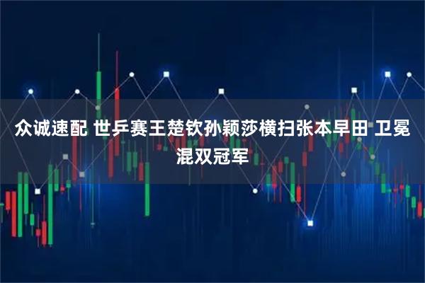 众诚速配 世乒赛王楚钦孙颖莎横扫张本早田 卫冕混双冠军