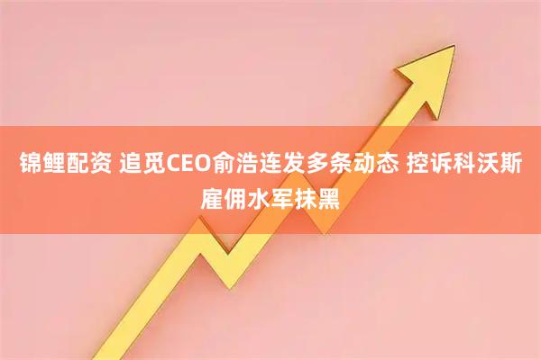 锦鲤配资 追觅CEO俞浩连发多条动态 控诉科沃斯雇佣水军抹黑