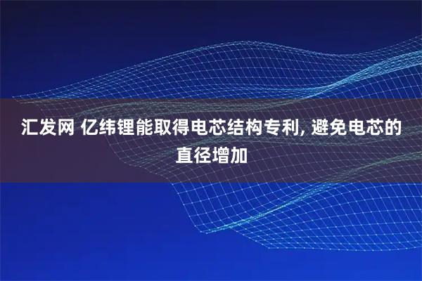 汇发网 亿纬锂能取得电芯结构专利, 避免电芯的直径增加