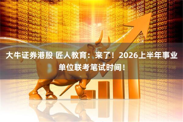 大牛证券港股 匠人教育：来了！2026上半年事业单位联考笔试时间！