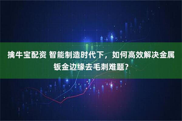 擒牛宝配资 智能制造时代下，如何高效解决金属钣金边缘去毛刺难题？