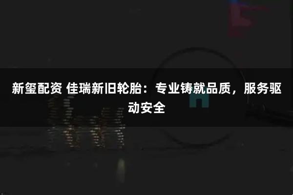 新玺配资 佳瑞新旧轮胎：专业铸就品质，服务驱动安全