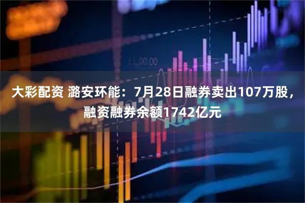 大彩配资 潞安环能：7月28日融券卖出107万股，融资融券余额1742亿元