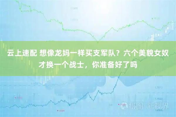 云上速配 想像龙妈一样买支军队？六个美貌女奴才换一个战士，你准备好了吗