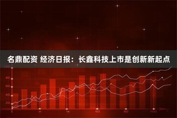 名鼎配资 经济日报：长鑫科技上市是创新新起点