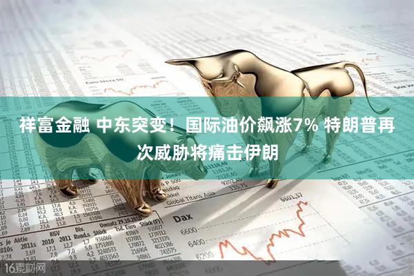 祥富金融 中东突变！国际油价飙涨7% 特朗普再次威胁将痛击伊朗